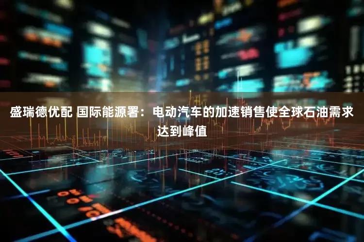 盛瑞德优配 国际能源署：电动汽车的加速销售使全球石油需求达到峰值