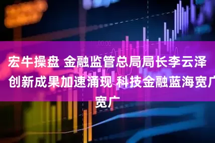 宏牛操盘 金融监管总局局长李云泽：创新成果加速涌现 科技金融蓝海宽广