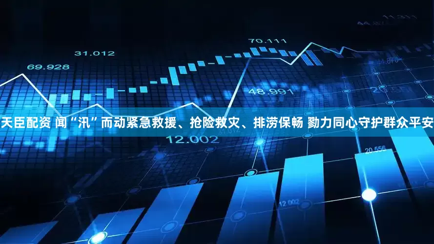 天臣配资 闻“汛”而动紧急救援、抢险救灾、排涝保畅 勠力同心守护群众平安