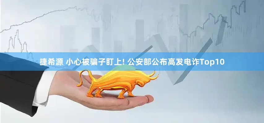 捷希源 小心被骗子盯上! 公安部公布高发电诈Top10