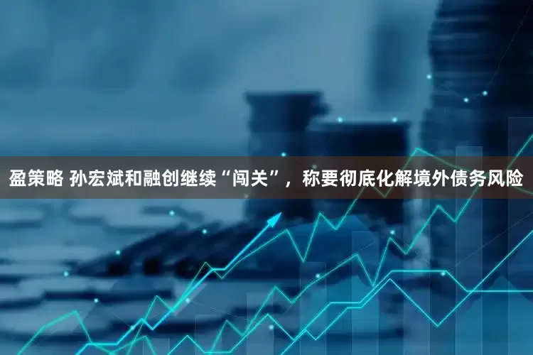 盈策略 孙宏斌和融创继续“闯关”，称要彻底化解境外债务风险