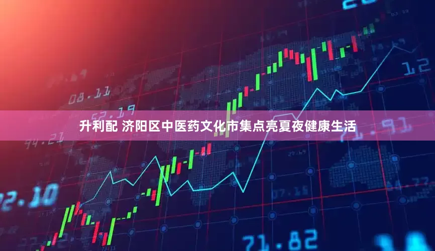 升利配 济阳区中医药文化市集点亮夏夜健康生活