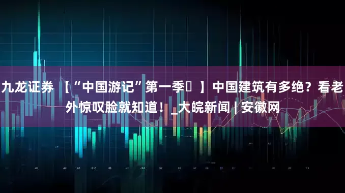 九龙证券 【“中国游记”第一季㊹】中国建筑有多绝？看老外惊叹脸就知道！_大皖新闻 | 安徽网