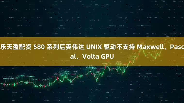 乐天盈配资 580 系列后英伟达 UNIX 驱动不支持 Maxwell、Pascal、Volta GPU