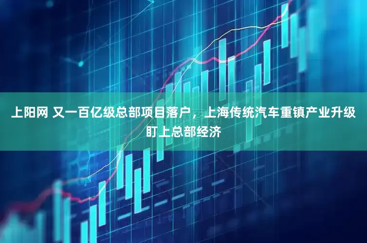 上阳网 又一百亿级总部项目落户，上海传统汽车重镇产业升级盯上总部经济
