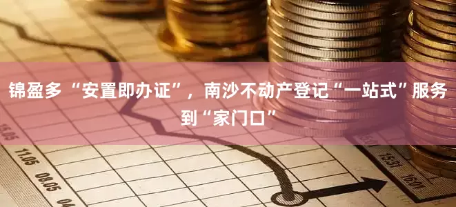 锦盈多 “安置即办证”，南沙不动产登记“一站式”服务到“家门口”