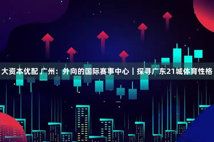 大资本优配 广州：外向的国际赛事中心｜探寻广东21城体育性格