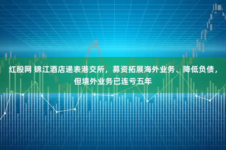 红股网 锦江酒店递表港交所，募资拓展海外业务、降低负债，但境外业务已连亏五年