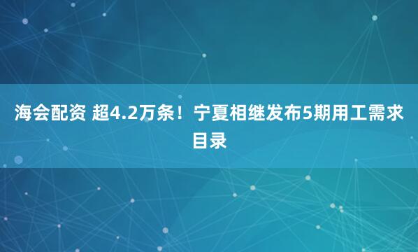 海会配资 超4.2万条！宁夏相继发布5期用工需求目录