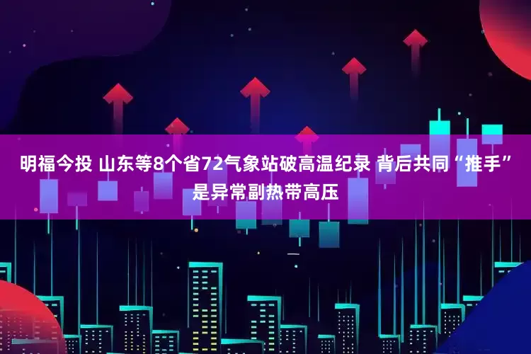 明福今投 山东等8个省72气象站破高温纪录 背后共同“推手”是异常副热带高压