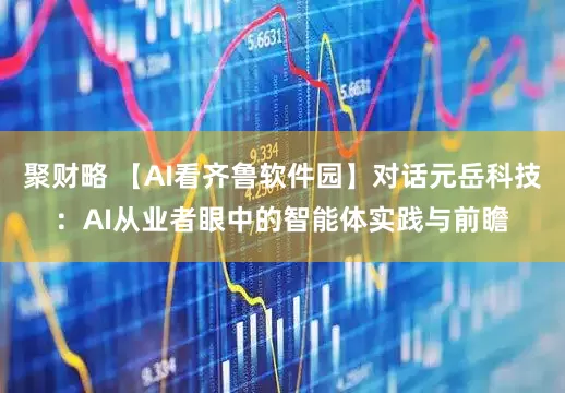 聚财略 【AI看齐鲁软件园】对话元岳科技：AI从业者眼中的智能体实践与前瞻