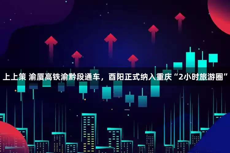 上上策 渝厦高铁渝黔段通车，酉阳正式纳入重庆“2小时旅游圈”