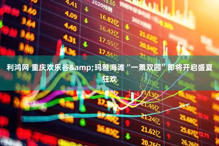 利鸿网 重庆欢乐谷&玛雅海滩“一票双园”即将开启盛夏狂欢