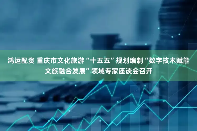 鸿运配资 重庆市文化旅游“十五五”规划编制“数字技术赋能文旅融合发展”领域专家座谈会召开