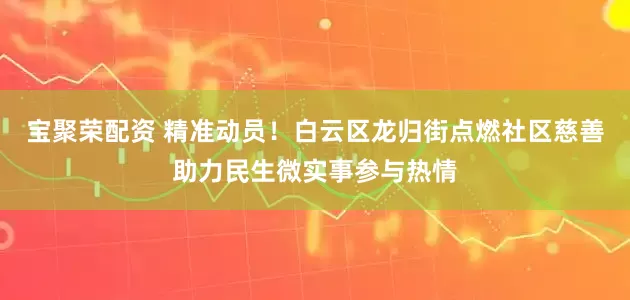宝聚荣配资 精准动员！白云区龙归街点燃社区慈善助力民生微实事参与热情