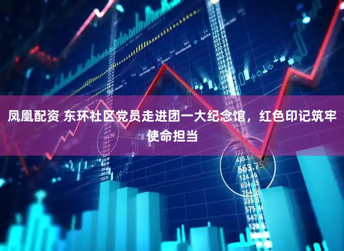 凤凰配资 东环社区党员走进团一大纪念馆，红色印记筑牢使命担当