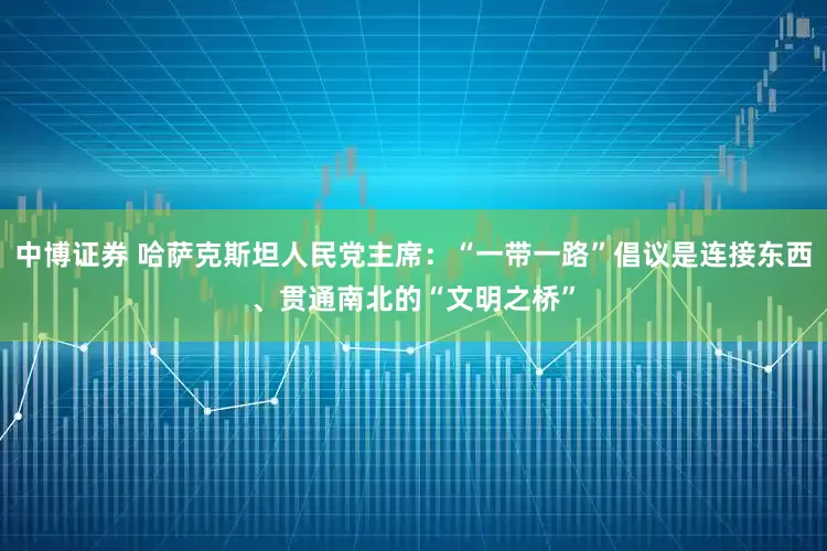 中博证券 哈萨克斯坦人民党主席：“一带一路”倡议是连接东西、贯通南北的“文明之桥”