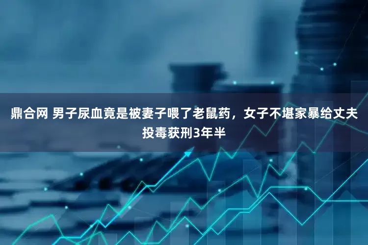 鼎合网 男子尿血竟是被妻子喂了老鼠药，女子不堪家暴给丈夫投毒获刑3年半