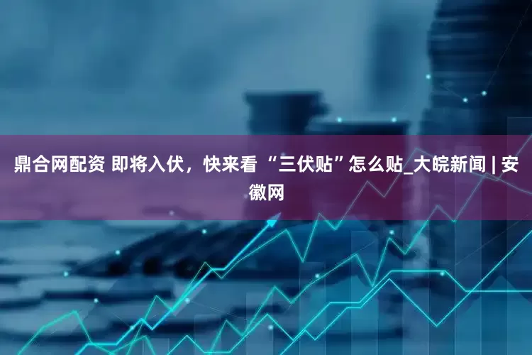 鼎合网配资 即将入伏，快来看 “三伏贴”怎么贴_大皖新闻 | 安徽网