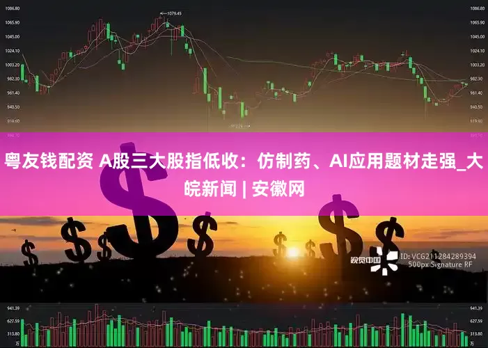 粤友钱配资 A股三大股指低收：仿制药、AI应用题材走强_大皖新闻 | 安徽网