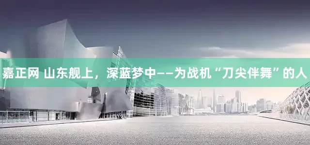 嘉正网 山东舰上，深蓝梦中——为战机“刀尖伴舞”的人
