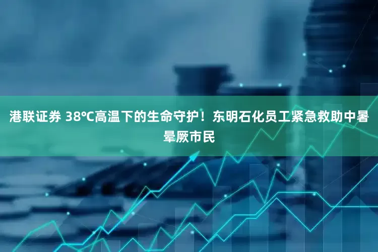 港联证券 38℃高温下的生命守护！东明石化员工紧急救助中暑晕厥市民