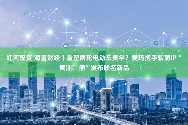 红河配资 海量财经丨重塑两轮电动车美学？爱玛携手软萌IP“黄油⼩熊”发布联名新品