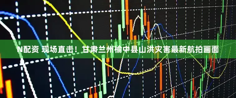 N配资 现场直击！甘肃兰州榆中县山洪灾害最新航拍画面