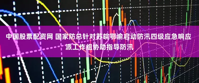 中国股票配资网 国家防总针对苏皖鄂渝启动防汛四级应急响应 派工作组协助指导防汛