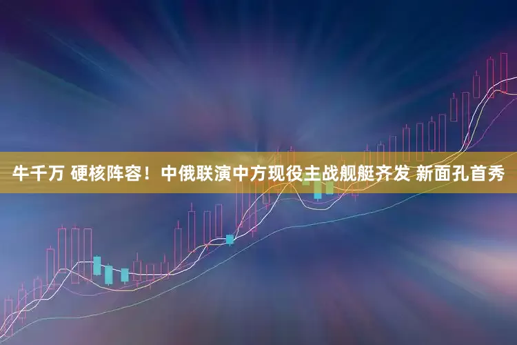 牛千万 硬核阵容！中俄联演中方现役主战舰艇齐发 新面孔首秀