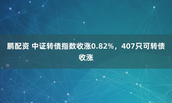 鹏配资 中证转债指数收涨0.82%，407只可转债收涨