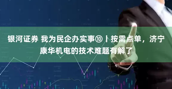 银河证券 我为民企办实事⑩丨按需点单，济宁康华机电的技术难题有解了