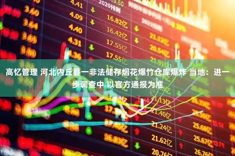高忆管理 河北内丘县一非法储存烟花爆竹仓库爆炸 当地：进一步调查中 以官方通报为准