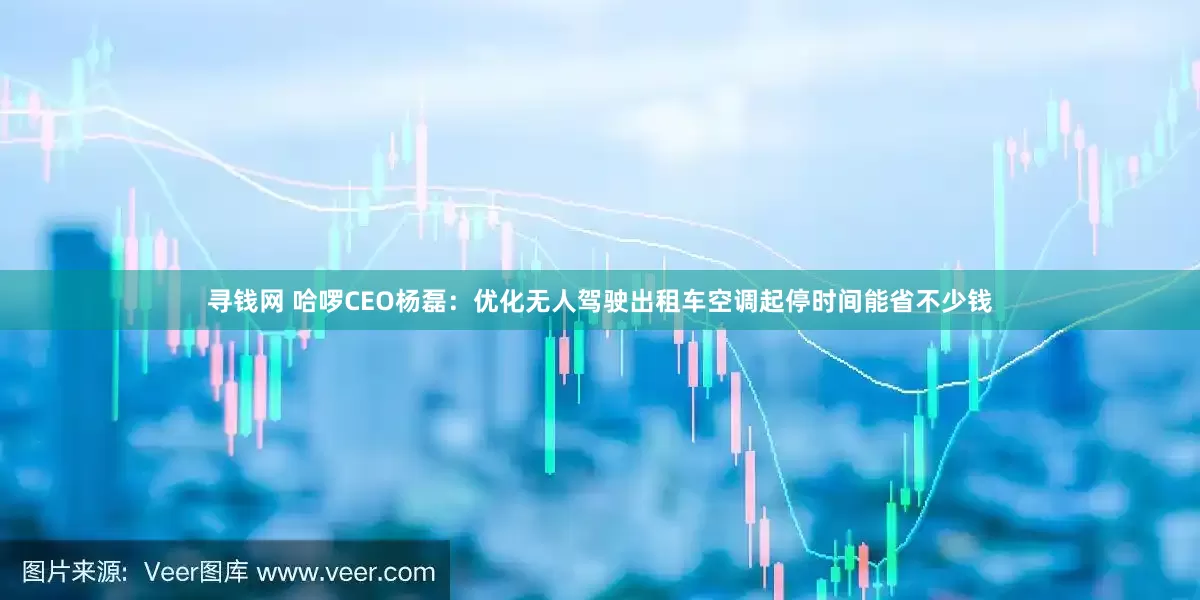 寻钱网 哈啰CEO杨磊：优化无人驾驶出租车空调起停时间能省不少钱
