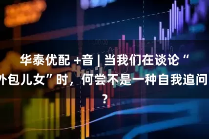 华泰优配 +音 | 当我们在谈论“外包儿女”时，何尝不是一种自我追问？