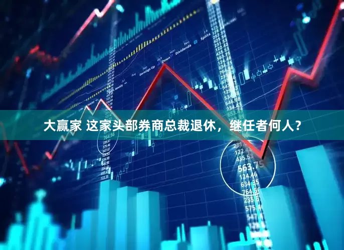 大赢家 这家头部券商总裁退休，继任者何人？