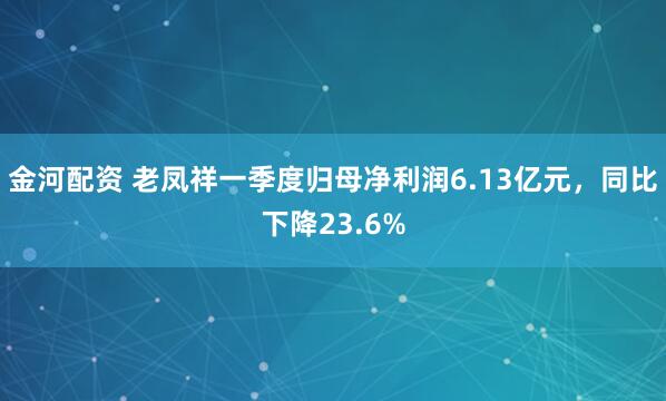 金河配资 老凤祥一季度归母净利润6.13亿元，同比下降23.6%