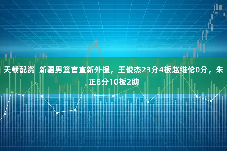 天载配资  新疆男篮官宣新外援，王俊杰23分4板赵维伦0分，朱正8分10板2助