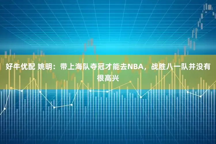 好牛优配 姚明：带上海队夺冠才能去NBA，战胜八一队并没有很高兴