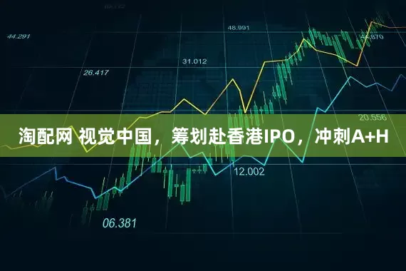 淘配网 视觉中国，筹划赴香港IPO，冲刺A+H