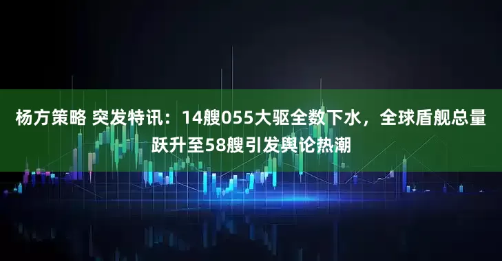 杨方策略 突发特讯：14艘055大驱全数下水，全球盾舰总量跃升至58艘引发舆论热潮