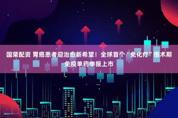 国荣配资 胃癌患者迎治愈新希望！全球首个“免化疗”围术期免疫单药申报上市