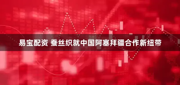 易宝配资 蚕丝织就中国阿塞拜疆合作新纽带