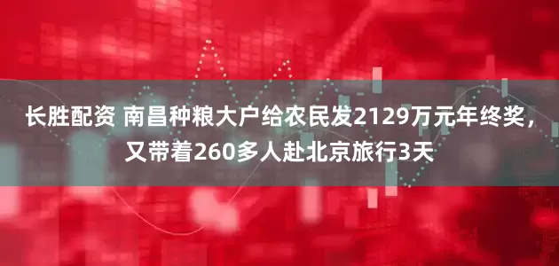 长胜配资 南昌种粮大户给农民发2129万元年终奖，又带着260多人赴北京旅行3天
