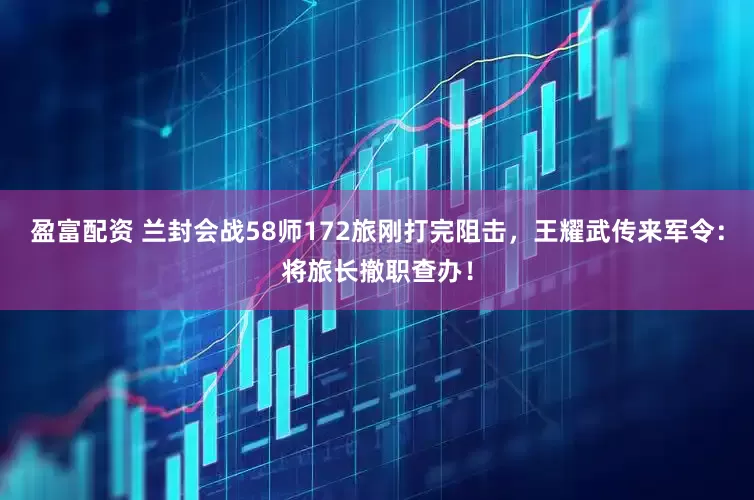 盈富配资 兰封会战58师172旅刚打完阻击，王耀武传来军令：将旅长撤职查办！