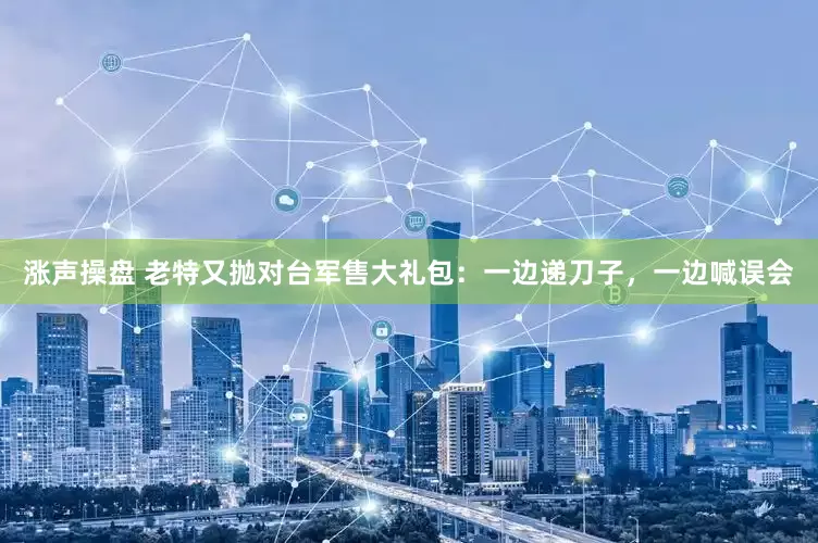 涨声操盘 老特又抛对台军售大礼包：一边递刀子，一边喊误会