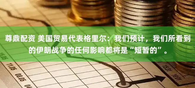 尊鼎配资 美国贸易代表格里尔：我们预计，我们所看到的伊朗战争的任何影响都将是“短暂的”。