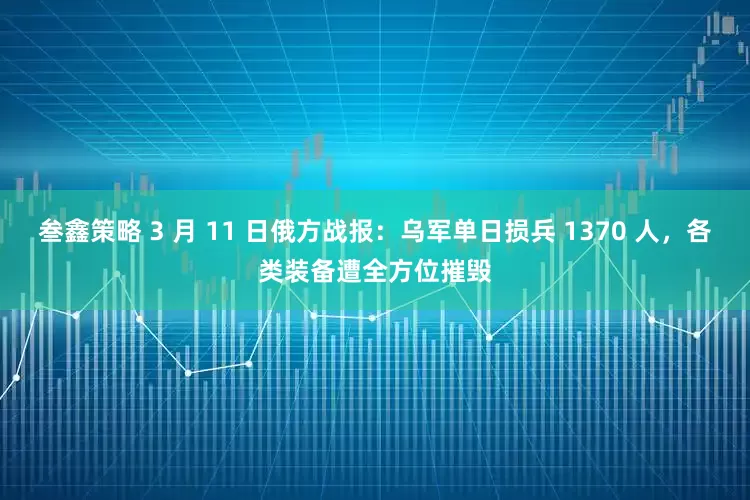 叁鑫策略 3 月 11 日俄方战报：乌军单日损兵 1370 人，各类装备遭全方位摧毁
