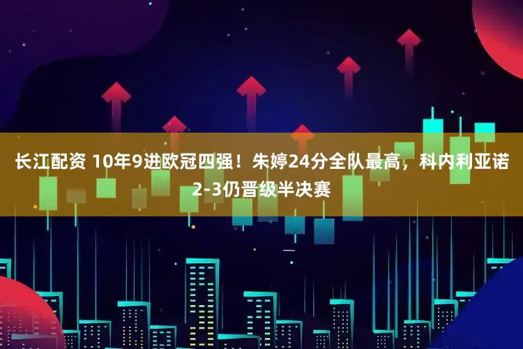 长江配资 10年9进欧冠四强！朱婷24分全队最高，科内利亚诺2-3仍晋级半决赛