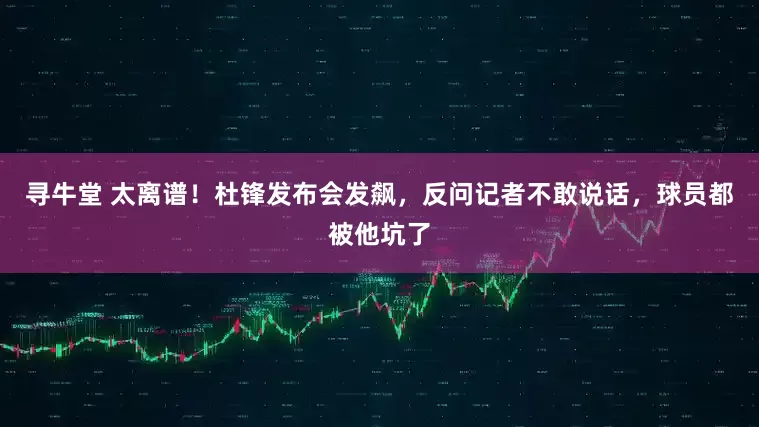 寻牛堂 太离谱！杜锋发布会发飙，反问记者不敢说话，球员都被他坑了